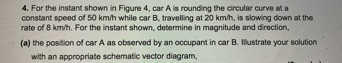 4. For the instant shown in Figure 4, car A is rounding the circular curve at a
constant speed of 50 km/h while car B, travelling at 20 km/h, is slowing down at the
rate of 8 km/h. For the instant shown, determine in magnitude and direction,
(a) the position of car A as observed by an occupant in car B. Illustrate your solution
with an appropriate schematic vector diagram,
