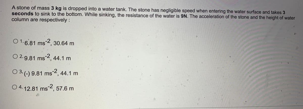 A stone of mass 3 kg is dropped into a water tank. The stone has negligible speed when entering the water surface and takes 3
seconds to sink to the bottom. While sinking, the resistance of the water is 9N. The acceleration of the stone and the height of water
column are respectively:
O 1.6.81 ms 2, 30.64 m
O 2. 9.81 ms¯4, 44.1 m
O 3. (-) 9.81 ms Z, 44.1 m
O 4. 12.81 ms¯2, 57.6 m
