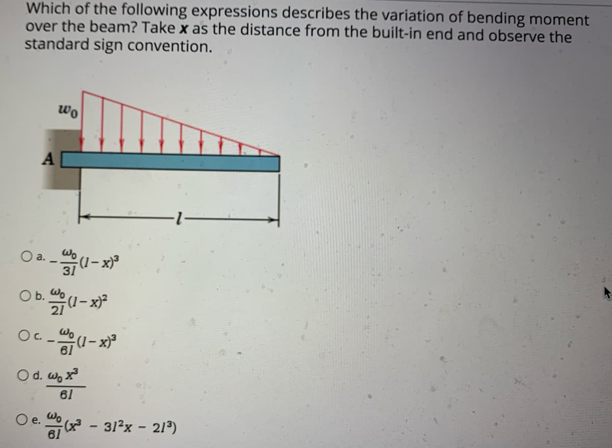 Which of the following expressions describes the variation of bending moment
over the beam? Take x as the distance from the built-in end and observe the
standard sign convention.
wo
A
a.
Wo
O b. (1- x²
21
Oc. _ @.
(1- x)³
61
O d. w, x
61
O e. - 31²x - 21³)
е.
