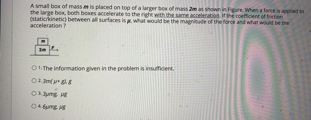 A small box of mass m is placed on top of a larger box of mass 2m as shown in Figure. When a force is applied to
the large box, both boxes accelerate to the right with the same acceleration. If the coefficient of friction
(static/kinetic) between all surfaces is µ, what would be the magnitude of the force and what would be the
acceleration ?
2m F
O 1. The information given in the problem is insufficient.
O 2. 3m( µ+ g), g
O 3. 3µmg, µg
O 4. 6µmg, µg
