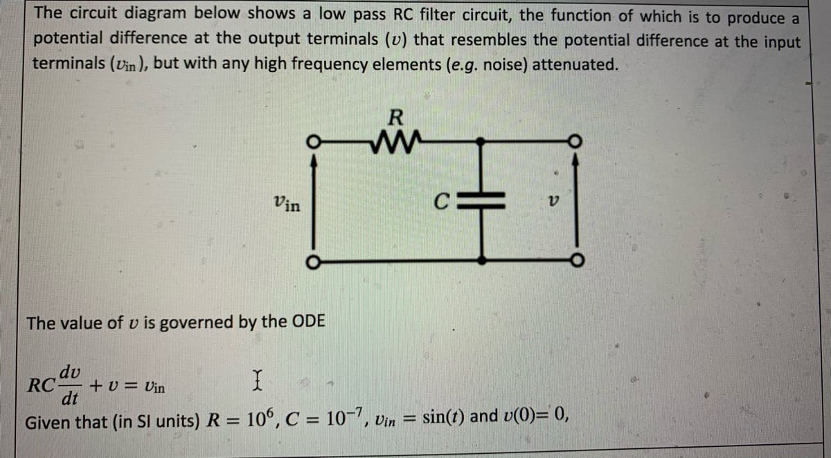 The circuit diagram below shows a low pass RC filter circuit, the function of which is to produce a
potential difference at the output terminals (v) that resembles the potential difference at the input
terminals (Vin ), but with any high frequency elements (e.g. noise) attenuated.
R
Vịn
C
The value of v is governed by the ODE
dv
RC-
+v = Vin
dt
Given that (in SI units) R = 10°, C = 10-7, Vin = sin(t) and v(0)= 0,
%3D
