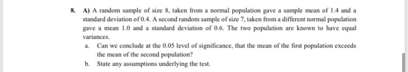 8. A) A random sample of size 8, taken from a normal population gave a sample mean of 1.4 and a
standard deviation of 0.4. A second random sample of size 7, taken from a different normal population
gave a mean 1.0 and a standard deviation of 0.6. The two population are known to have equal
variances.
a. Can we conclude at the 0.05 level of significance, that the mean of the first population exceeds
the mean of the second population?
b. State any assumptions underlying the test.
