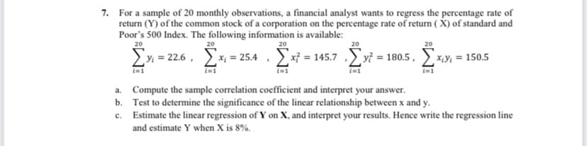 7. For a sample of 20 monthly observations, a financial analyst wants to regress the percentage rate of
return (Y) of the common stock of a corporation on the percentage rate of return ( X) of standard and
Poor's 500 Index. The following information is available:
20
20
20
20
20
>y = 22.6 , x = 25.4 , ) xỉ = 145.7 ,) yf = 180.5 ,
*Y = 150.5
a. Compute the sample correlation coefficient and interpret your answer.
b. Test to determine the significance of the linear relationship between x and y.
c. Estimate the lincar regression of Y on X, and interpret your results. Hence write the regression line
and estimate Y when X is 8%.
