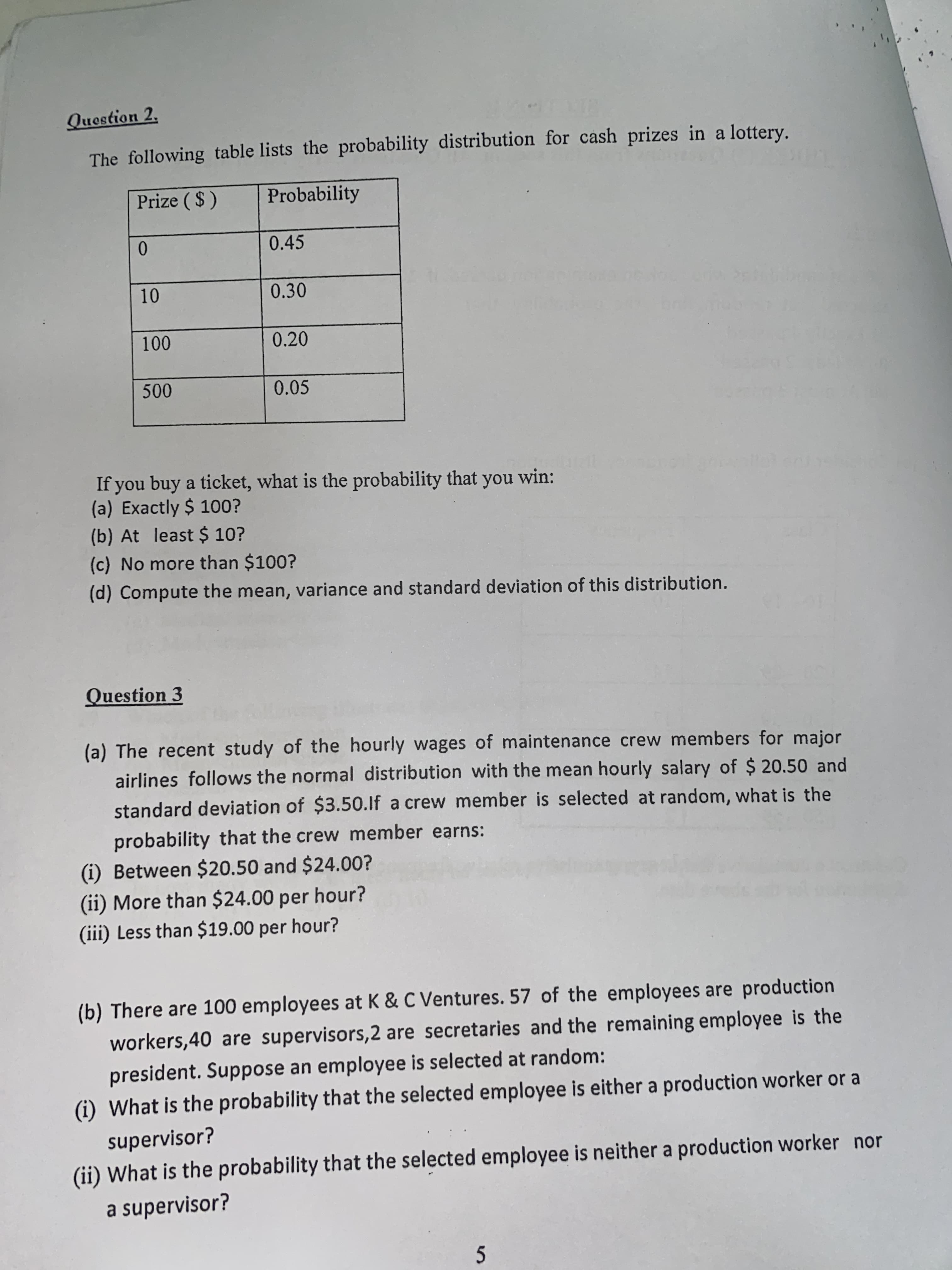 Question 2,
The following table lists the probability distribution for cash prizes in a lottery.
Prize ( $ )
Probability
0.
0.45
10
0.30
100
0.20
500
0.05
If you buy a ticket, what is the probability that
(a) Exactly $ 100?
(b) At least $ 10?
you win:
(c) No more than $100?
(d) Compute the mean, variance and standard deviation of this distribution.
