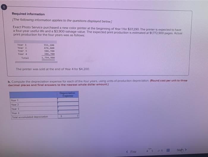 Required information
[The following information applies to the questions displayed below)
Exact Photo Service purchased a new color printer at the beginning of Year 1 for $37.290. The printer is expected to have
a four-year useful life and a $3.900 salvage value. The expected print production is estimated at $1772.900 pages. Actual
print production for the four years was as follows.
Year 1
551,100
476,400
380, 700
306,700
Year 2
Year 3
Year 4
Total
1,794, 900
The printer was sold at the end of Year 4 for $4,200.
b. Compute the depreciation expense for each of the four years, using units-of-production depreciation. (Round cost per unit to three
decimel pleces and final answers to the nearest whole dollar amount.)
Depreciation
Expense
Year 1
Year 2
Year 3
Year 4
Total accumulated depreciation
< Prev
