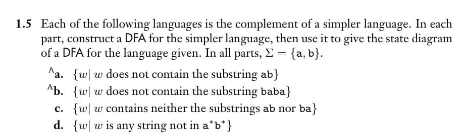 1.5 Each of the following languages is the complement of a simpler language. In each
part, construct a DFA for the simpler language, then use it to give the state diagram
of a DFA for the language given. In all parts, Σ = {a,b}.
Aa. {w w does not contain the substring ab}
Ab. {w w does not contain the substring baba}
c. {w w contains neither the substrings ab nor ba}
d. {w w is any string not in a*b*}