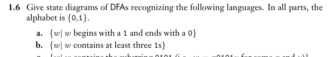 1.6 Give state diagrams of DFAs recognizing the following languages. In all parts, the
alphabet is {0,1}.
a. {w w begins with a 1 and ends with a 0}
b. {ww contains at least three 1s}