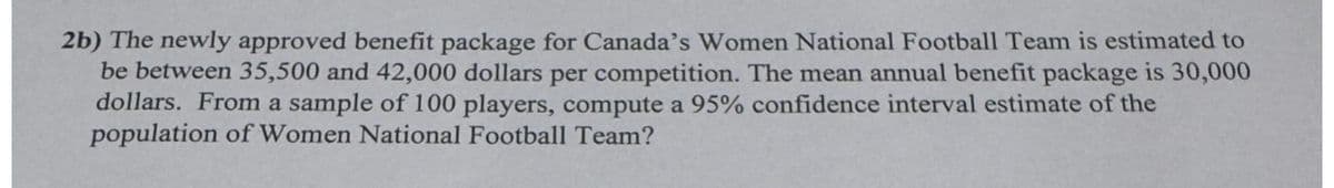 2b) The newly approved benefit package for Canada's Women National Football Team is estimated to
be between 35,500 and 42,000 dollars per competition. The mean annual benefit package is 30,000
dollars. From a sample of 100 players, compute a 95% confidence interval estimate of the
population of Women National Football Team?