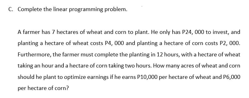 C. Complete the linear programming problem.
A farmer has 7 hectares of wheat and corn to plant. He only has P24, 000 to invest, and
planting a hectare of wheat costs P4, 000 and planting a hectare of corn costs P2, 000.
Furthermore, the farmer must complete the planting in 12 hours, with a hectare of wheat
taking an hour and a hectare of corn taking two hours. How many acres of wheat and corn
should he plant to optimize earnings if he earns P10,000 per hectare of wheat and P6,000
per hectare of corn?
