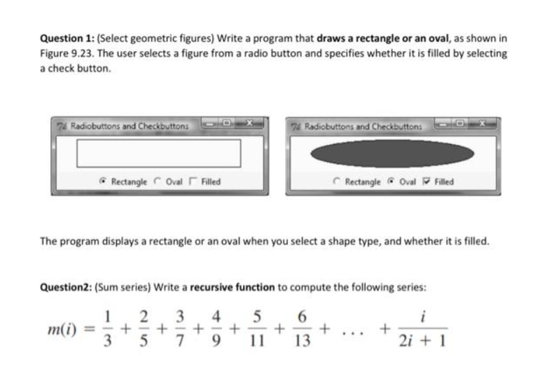 ### Geometric Figures and Series Computation

#### Question 1: Drawing Geometric Figures
**Task:** Write a program that draws a rectangle or an oval, as illustrated below. The user selects a figure using a radio button and specifies whether it is filled by selecting a check button.

**Figure 9.23:**
- **Left image:** Displays a filled rectangle. The "Rectangle" radio button is selected, and the "Filled" check button is also selected.
- **Right image:** Displays a filled oval. The "Oval" radio button is selected, and the "Filled" check button is also selected.

**Explanation:** 
The program should display either a rectangle or an oval based on the user's selection of the shape type and whether it should be filled.

#### Question 2: Computing Sum Series
**Task:** Write a recursive function to compute the following series:

\[ m(i) = \frac{1}{3} + \frac{2}{5} + \frac{3}{7} + \frac{4}{9} + \frac{5}{11} + \frac{6}{13} + \ldots + \frac{i}{2i+1} \]

**Explanation:** 
The recursive function should take an integer \( i \) and compute the sum of the series up to that term \( i \). 

Each term in the series is given by the formula \( \frac{n}{2n + 1} \), where \( n \) ranges from 1 to \( i \).

---

For additional information and resources, please refer to the program design layout and formula derivation provided in the course materials.

Happy coding!