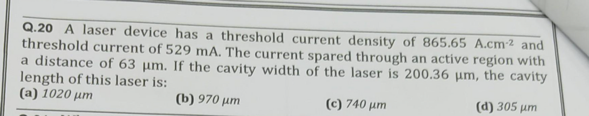 Q.20 A laser device has a threshold current density of 865.65 A.cm-² and
threshold current of 529 mA. The current spared through an active region with
a distance of 63 µm. If the cavity width of the laser is 200.36 µm, the cavity
length of this laser is:
(a) 1020 μm
(b) 970 μm
(d) 305 µm
(c) 740 μm