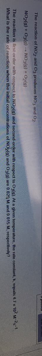 The reaction of NO2 and O3 produces NO3 and O2.
NO2(g) + 03(g) NO3(g) + O2(g)
The reaction is first-order with respect to NO2(g) and second-order with respect to O3(g). At a given temperature, the rate constant, k, equals 4.7 x 102 Ms.
What is the rate of reaction when the initial concentrations of NOb(g) and O3(g) are 0.025 M and 0.015 M, respectively?
