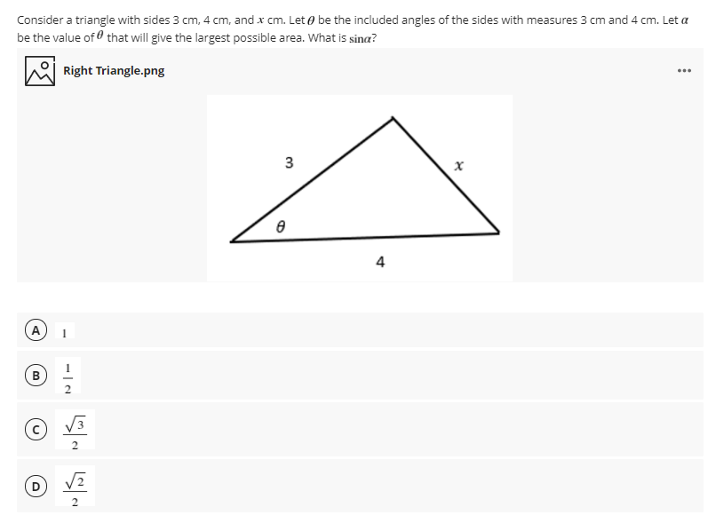 Consider a triangle with sides 3 cm, 4 cm, and x cm. Let o be the included angles of the sides with measures 3 cm and 4 cm. Let a
be the value of that will give the largest possible area. What is sina?
Right Triangle.png
...
A
B
3
2
4.
3.
