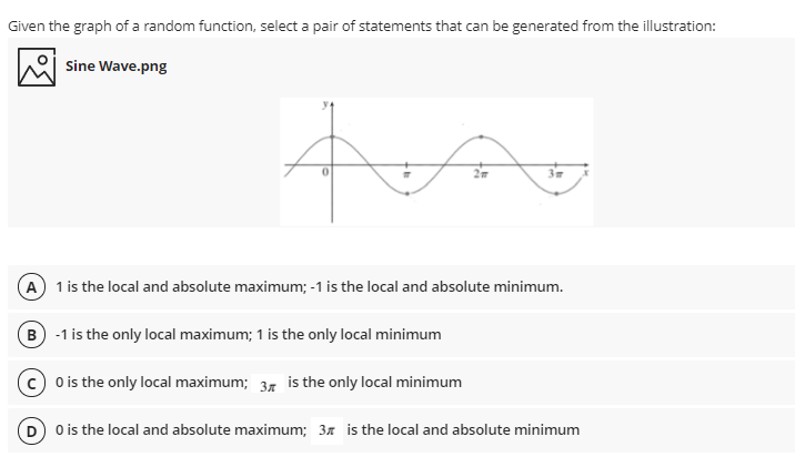 Given the graph of a random function, select a pair of statements that can be generated from the illustration:
Sine Wave.png
A) 1 is the local and absolute maximum; -1 is the local and absolute minimum.
B -1 is the only local maximum; 1 is the only local minimum
(c) o is the only local maximum; 37 is the only local minimum
D O is the local and absolute maximum; 37 is the local and absolute minimum
