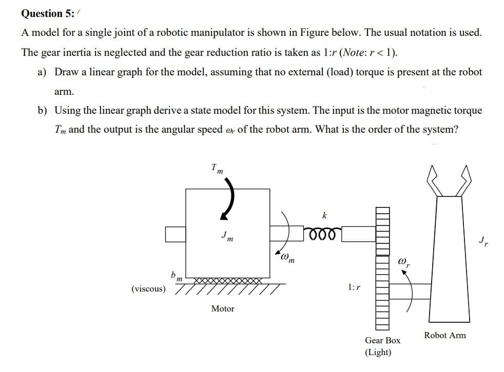 Question 5:
A model for a single joint of a robotic manipulator is shown in Figure below. The usual notation is used.
The gear inertia is neglected and the gear reduction ratio is taken as 1:r (Note: r < 1).
a) Draw a linear graph for the model, assuming that no external (load) torque is present at the robot
arm.
b) Using the linear graph derive a state model for this system. The input is the motor magnetic torque
Tm and the output is the angular speed o, of the robot arm. What is the order of the system?
Jm
m
(viscous)
1:r
Motor
Robot Arm
Gear Box
(Light)
