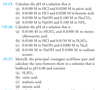 15-15. Calculate the pH of a solution that is
(a) 0.0100 M in HCl and 0.0200 M in picric acid.
(b) 0.0100 M in HCl and 0.0200 M in benzoic acid.
(c) 0.0100 M in NAOH and 0.100 M in Na,CO,.
(d) 0.0100 M in NAOH and 0.100 M in NH3.
*15-16. Calculate the pH of a solution that is
(a) 0.0100 M in HCIO, and 0.0300 M in mono-
chloroacetic acid.
(b) 0.0100 M in HCI and 0.0150 M in H,SO4.
(c) 0.0100 M in NaOH and 0.0300 M in Na,S.
(d) 0.0100 M in NaOH and 0.0300 M in sodium
acetate.
15-17. Identify the principal conjugate acid/base pair and
calculate the ratio between them in a solution that is
buffered to pH 6.00 and contains
(a) H;SO3.
(b) citric acid.
(c) malonic acid.
(d) tartaric acid.
