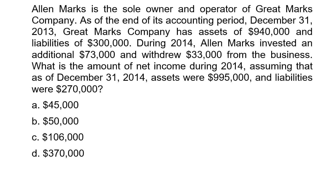 Allen Marks is the sole owner and operator of Great Marks
Company. As of the end of its accounting period, December 31,
2013, Great Marks Company has assets of $940,000 and
liabilities of $300,000. During 2014, Allen Marks invested an
additional $73,000 and withdrew $33,000 from the business.
What is the amount of net income during 2014, assuming that
as of December 31, 2014, assets were $995,000, and liabilities
were $270,000?
a. $45,000
b. $50,000
c. $106,000
d. $370,000