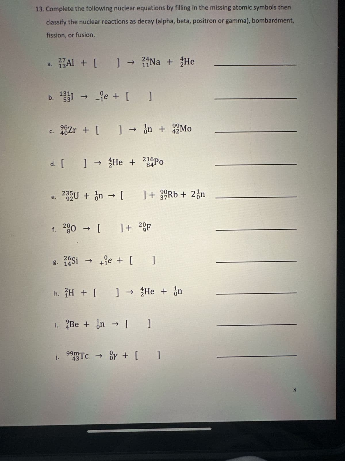 13. Complete the following nuclear equations by filling in the missing atomic symbols then
classify the nuclear reactions as decay (alpha, beta, positron or gamma), bombardment,
fission, or fusion.
a.
C.
27
3AI + [ ] ] → Na + He
b. 1331 →ie + [ ]
53
e.
24
11
d. [ ] → He + 216Po
84
26Zr + [ ] →n + 2Mo
404
f. 200 → [ ] + 2F
901
235U + n → [ ] + 39Rb + 2 n
92
37
26
8. 14Si → +e+ [_]
j.
99
42
h. 2H + [ ] → He + n
i. Be + n → [ ]
99m Tc → y + [ ]
43
8