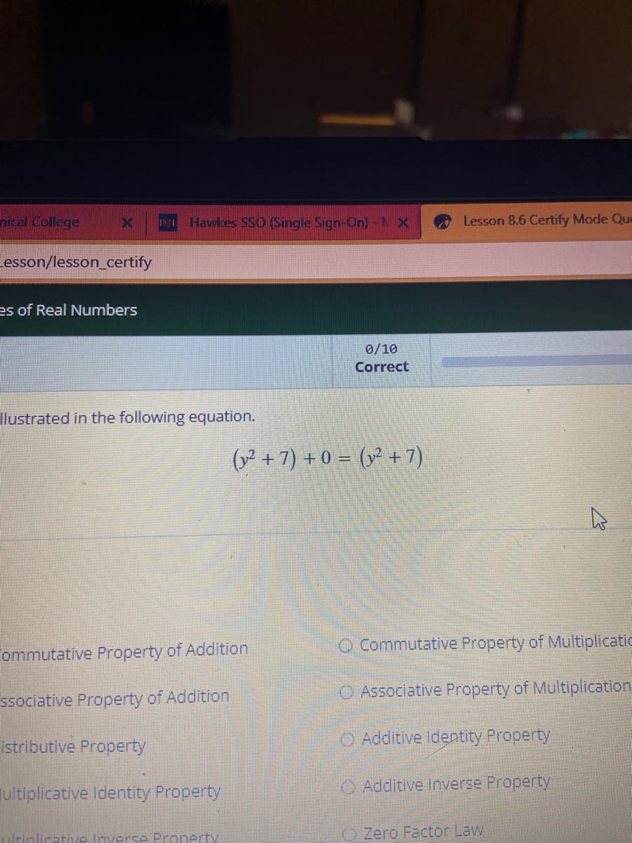 nical College
X
_esson/lesson_certify
es of Real Numbers
De Hawkes SSO (Single Sign-On) - X
llustrated in the following equation.
Commutative Property of Addition
ssociative Property of Addition
istributive Property
ultiplicative Identity Property
tiplicative Inverse Property
0/10
Correct
(2 + 7) +0= (y² + 7)
Lesson 8.6 Certify Mode Que
Commutative Property of Multiplicatic
Associative Property of Multiplication
Additive Identity Property
Additive Inverse Property
D
Zero Factor Law