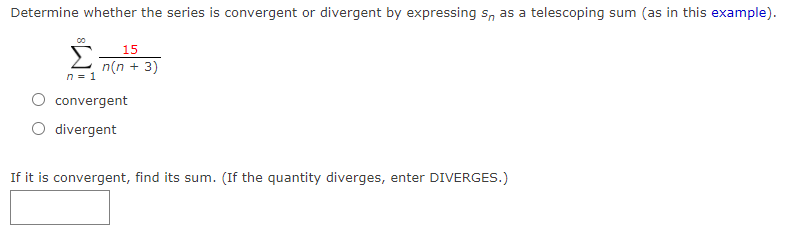 Determine whether the series is convergent or divergent by expressing s, as a telescoping sum (as in this example).
15
n(n + 3)
n = 1
convergent
divergent
If it is convergent, find its sum. (If the quantity diverges, enter DIVERGES.)
