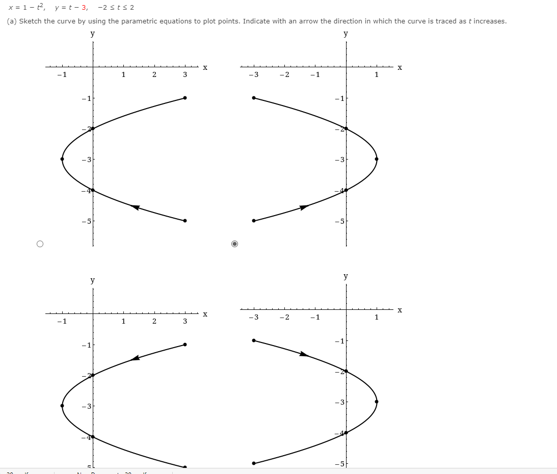 x = 1- t2, y = t – 3,
-2 sts 2
(a) Sketch the curve by using the parametric equations to plot points. Indicate with an arrow the direction in which the curve is traced as t increases.
y
y
X
-1
1
-3
-2
-1
1
y
y
- 3
-2
-1
1
-1
1
