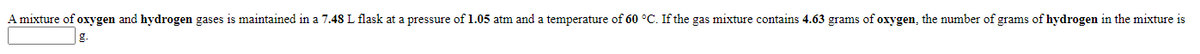 A mixture of oxygen and hydrogen gases is maintained in a 7.48 L flask at a pressure of 1.05 atm and a temperature of 60 °C. If the gas mixture contains 4.63 grams of oxygen, the number of grams of hydrogen in the mixture is
