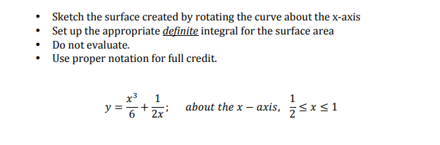 Sketch the surface created by rotating the curve about the x-axis
Set up the appropriate definite integral for the surface area
Do not evaluate.
• Use proper notation for full credit.
x3
1
+ Zx'
about the x – axis, ;<x<1
y =
