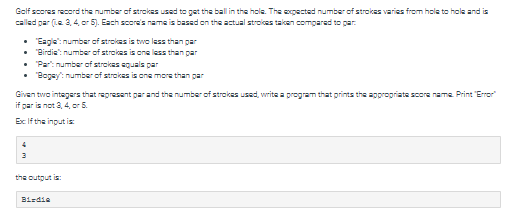 Golf scores record the number of strokes used to get the ball in the hole. The expected number of strokes varies from hole to hole and is
called par (Le 3, 4, or 5). Each score's name is based on the actual strokes taken compared to par
• "Eagle": number of strokes is two less than par
"Birdie": number of strokes is one less than par
• "Part number of strokes equals par
• "Bogey": number of strokes is one more than par
Given two integers that represent par and the number of strokes used, write a program that prints the appropriate score name. Print "Error"
if par is not 3, 4, or 5.
Ex If the input is
the output is:
Birdie