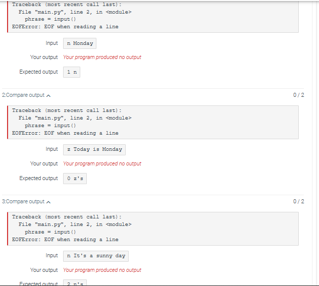 Traceback (most recent call last):
File "main.py", line 2, in <module>
phrase
input ()
EOFError: EOF when reading a line
Input
Your output
Expected output
2:Compare output
n Monday
Your program produced no output
Traceback (most recent call last):
File "main.py", line 2, in <module>
phrase = input ()
EOFError: EOF when reading a line
3:Compare output
1 n
Input z Today is Monday
Your output Your program produced no output
Expected output
Traceback (most recent call last):
File "main.py", line 2, in <module>
phrase = input ()
EOFError: EOF when reading a line
Expected output
Input n It's a sunny day
Your output Your program produced no output
0/2
0/2