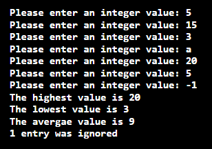 Please enter an integer value: 5
value: 15
Please enter an integer
Please enter an integer value: 3
Please enter an integer value: a
Please enter an integer value: 20
Please enter an integer value: 5
Please enter an integer value: -1
The highest value is 20
The lowest value is 3
The avergae value is 9
1 entry was ignored