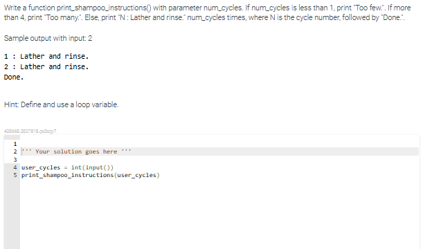 Write a function print_shampoo_instructions with parameter num_cycles. If num_cycles is less than 1, print "Too few.". If more
than 4, print "Too many.". Else, print "N: Lather and rinse." num_cycles times, where N is the cycle number, followed by "Done.".
Sample output with input: 2
1 Lather and rinse.
2: Lather and rinse.
Done.
Hint: Define and use a loop variable.
428668.2827818.03x/7
1
2*** Your solution goes here ***
3
4 user_cycles = int(input())
5 print shampoo_instructions (user_cycles)