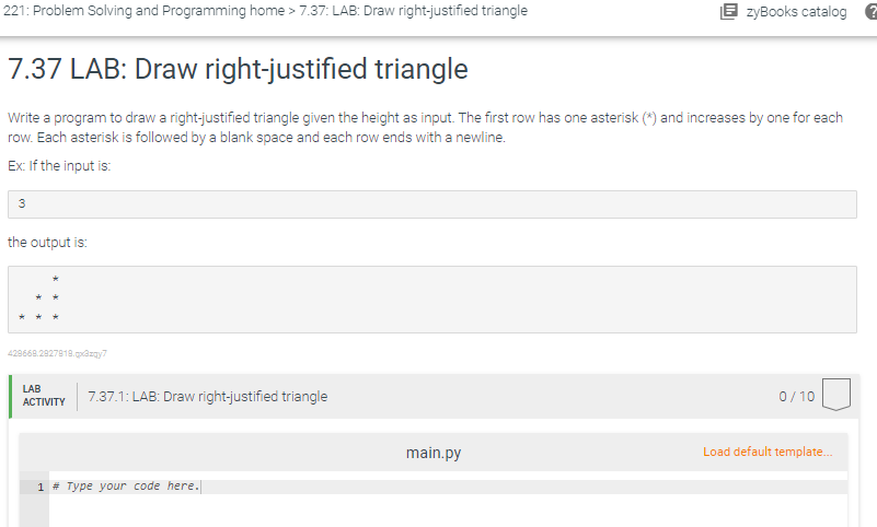 221: Problem Solving and Programming home > 7.37: LAB: Draw right-justified triangle
7.37 LAB: Draw right-justified triangle
Write a program to draw a right-justified triangle given the height as input. The first row has one asterisk (*) and increases by one for each
row. Each asterisk is followed by a blank space and each row ends with a newline.
Ex: If the input is:
3
the output is:
429668.2927818.gazgy7
LAB
ACTIVITY
7.37.1: LAB: Draw right-justified triangle
1 # Type your code here.
EzyBooks catalog ?
main.py
0/10
Load default template...