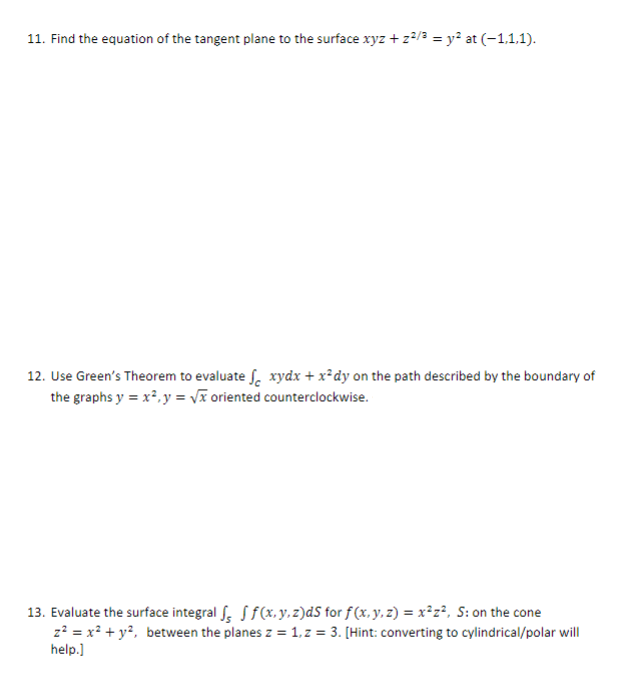 11. Find the equation of the tangent plane to the surface xyz + z²/3 = y² at (−1,1,1).
12. Use Green's Theorem to evaluate f xydx + x²dy on the path described by the boundary of
the graphs y = x², y = √x oriented counterclockwise.
13. Evaluate the surface integral f f f (x, y, z)ds for f(x, y, z) = x²z², S: on the cone
z² = x²+ y², between the planes z = 1, z=3. [Hint: converting to cylindrical/polar will
help.]