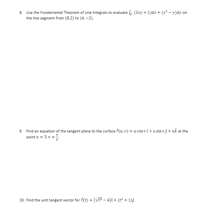 8. Use the Fundamental Theorem of Line Integrals to evaluate √ (2xy + 1)dx + (x² − y)dy on
the line segment from (0,2) to (4,-2).
9. Find an equation of the tangent plane to the surface (u,v) = u cos vi+usin vĵ+ uk at the
point u = 3, v =
10. Find the unit tangent vector for ŕ(t) = (√t³ − 4)î + (t² + 1)ĵ.