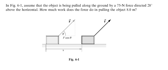 In Fig. 6-1, assume that the object is being pulled along the ground by a 75-N force directed 28°
above the horizontal. How much work does the force do in pulling the object 8.0 m?
S
F cos 0
Fig. 6-1