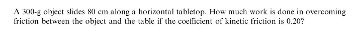 A 300-g object slides 80 cm along a horizontal tabletop. How much work is done in overcoming
friction between the object and the table if the coefficient of kinetic friction is 0.20?