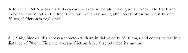 A force of 1.50 N acts on a 0.20-kg cart so as to accelerate it along an air track. The track and
force are horizontal and in line. How fast is the cart going after acceleration from rest through
30 cm, if friction is negligible?
A 0.50-kg block slides across a tabletop with an initial velocity of 20 cm/s and comes to rest in a
distance of 70 cm. Find the average friction force that retarded its motion.