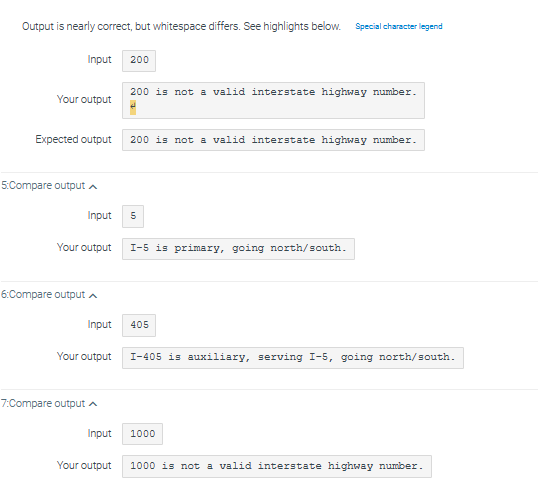 Output is nearly correct, but whitespace differs. See highlights below. Special character legend
Your output
Input 200
Expected output
5:Compare output
6:Compare output A
7:Compare output
Input 5
Your output I-5 is primary, going north/south.
200 is not a valid interstate highway number.
Input
Your output
200 is not a valid interstate highway number.
405
I-405 is auxiliary, serving I-5, going north/south.
1000
Input
Your output 1000 is not a valid interstate highway number.