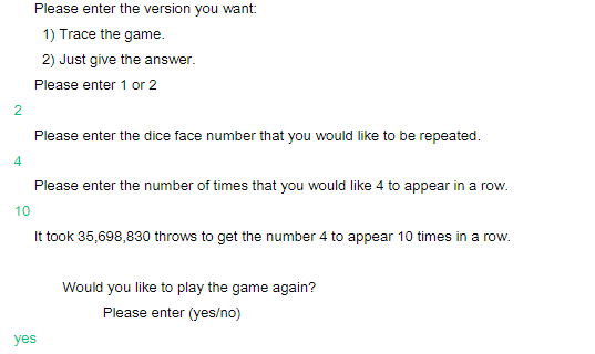 2
4
Please enter the version you want:
1) Trace the game.
2) Just give the answer.
Please enter 1 or 2
Please enter the dice face number that you would like to be repeated.
Please enter the number of times that you would like 4 to appear in a row.
10
It took 35,698,830 throws to get the number 4 to appear 10 times in a row.
yes
Would you like to play the game again?
Please enter (yes/no)