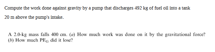 Compute the work done against gravity by a pump that discharges 492 kg of fuel oil into a tank
20 m above the pump's intake.
A 2.0-kg mass falls 400 cm. (a) How much work was done on it by the gravitational force?
(b) How much PEG did it lose?