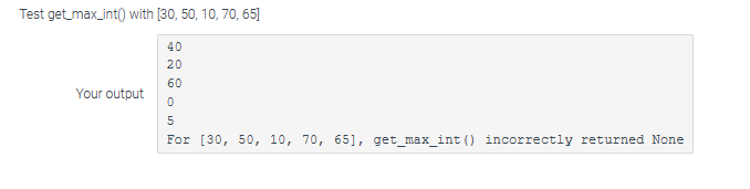 Test get_max_int() with [30, 50, 10, 70,65]
40
20
60
0
Your output
5
For [30, 50, 10, 70, 65], get_max_int () incorrectly returned None