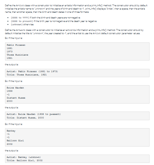 Define the Artist class with a constructor to initialize an artist's information and a print.info() method. The constructor should by default
initialize the artist's name to "unknown" and the years of birth and death to-1.print.info displays "Artist", then a space, then the artist's
name, then another space, then the birth and death dates in one of three formats:
• (XXXXxX to YYYY) if both the birth and death years are nonnegative
• (XXXX to present) if the birth year is nonnegative and the death year is negative
. (unknown) atherwise
Define the Artwork class with a constructor to initialize an artwork's information and a printinfo() method. The constructor should by
default initialize the title to "unknown, the year created to -1, and the artist to use the Artist default constructor parameter values.
Ex: If the input is
Pablo Picasso
1881
1973
Three Musicians
1921
the output is:
Artist: Pablo Picasso (1881 to 1973)
Title: Three Musiciana, 1921
Ex: If the input is
Brice Mardan
1938
-1
Distant Musea
2000
the output is:
Artist: Brice Marden (1938 to present)
Title: Distant Musea, 2000
Ex If the input is:
Bankay
-1
-1
Balloon Girl
2002
the output is:
Artist: Bankay (unknown)
Title: Balloon Gil, 2002