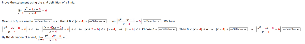 Prove the statement using the &, & definition of a limit.
x² - 2x - 8
x - 4
lim
x →4
Given & > 0, we need 8 ---Select---
-6\
x²2x8
x - 4
= 6
< ह
(x-4)(x + 2)
x - 4
x² - 2x - 8 = 6.
X-4
By the definition of a limit, lim
X→ 4
such that if 0 < x - 4| < |---Select--- ✓
-6|-
-
6 < E
x² - 2x - 8
x - 4
x + 2-6 < ɛ [x #4] ⇒ x - 4| < . Choose & = ---Select--- ✓ |. Then 0 < x - 4| < 8 ⇒ |x- 4| < |---Select--- v
⇒
I
then
- 6 6 ---Select--- ✓
v
. We have
→
x² - 2x - 8
x - 4
-6---Select--