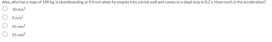 Alex, who has a mass of 100 kg, is skateboarding at 9.0 m/s when he smacks into a brick wall and comes to a dead stop in 0.2 s. How much is the acceleration?
10 m/s²
0000
Om/s²
○ 45 m/s²
○
25 m/s²