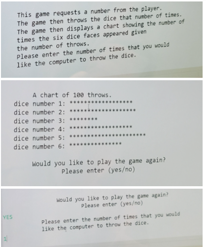 YES
1
This game requests a number from the player.
The game then throws the dice that number of times.
The game then displays a chart showing the number of
times the six dice faces appeared given.
the number of throws.
Please enter the number of times that you would
like the computer to throw the dice.
A chart of 100 throws.
dice number 1: ********
dice number 2: ***
dice number 3:
dice number 4: *****
dice number 5: ******
dice number 6:
********
Would you like to play the game again?
Please enter (yes/no)
Would you like to play the game again?
Please enter (yes/no)
Please enter the number of times that you would
like the computer to throw the dice.