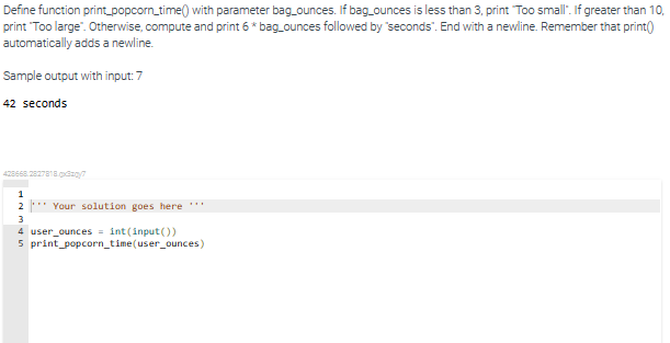 Define function print_popcorn_time() with parameter bag_ounces. If bag_ounces is less than 3, print "Too small". If greater than 10,
print "Too large". Otherwise, compute and print 6 * bag_ounces followed by "seconds". End with a newline. Remember that print()
automatically adds a newline.
Sample output with input: 7
42 seconds
428668.2827818.xx/?
1
2 ***Your solution goes here ***
3
4 user_ounces = int(input())
5 print_popcorn_time(user_ounces)