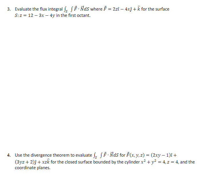 3. Evaluate the flux integral √ √ ·Ñds where Ễ = 2zî – 4xĵ + k for the surface
S: z = 12-3x-4y in the first octant.
-
4. Use the divergence theorem to evaluate √ √Ẻ · Ñds for F(x, y, z) = (2xy − 1)î +
(3yz + 2)ĵ + xzk for the closed surface bounded by the cylinder x² + y² = 4, z = 4, and the
coordinate planes.