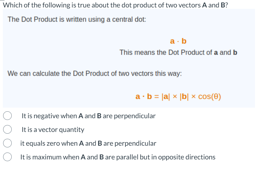 Which of the following is true about the dot product of two vectors A and B?
The Dot Product is written using a central dot:
a.b
This means the Dot Product of a and b
We can calculate the Dot Product of two vectors this way:
a b = |a|x|b| x cos(e)
It is negative when A and B are perpendicular
It is a vector quantity
it equals zero when A and B are perpendicular
It is maximum when A and B are parallel but in opposite directions