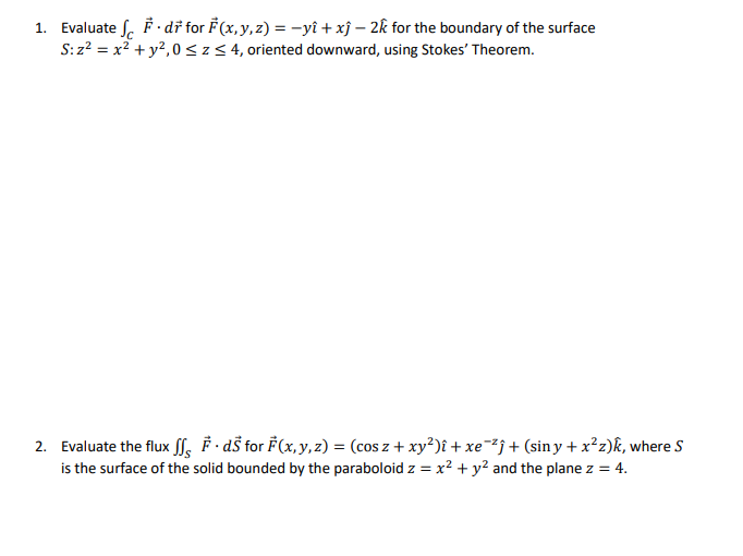 1. Evaluate f.dr for F(x, y, z) = −yî + xĵ - 2k for the boundary of the surface
S:z² = x² + y², 0 ≤ Z ≤ 4, oriented downward, using Stokes' Theorem.
2. Evaluate the flux ffs ·ds for F(x, y, z) = (cos z + xy²)î + xe¯²ĵ + (siny + x²z)k, where S
is the surface of the solid bounded by the paraboloid z = x² + y² and the plane z = 4.