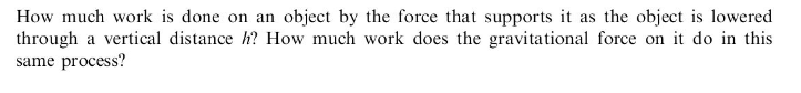 How much work is done on an object by the force that supports it as the object is lowered
through a vertical distance h? How much work does the gravitational force on it do in this
same process?